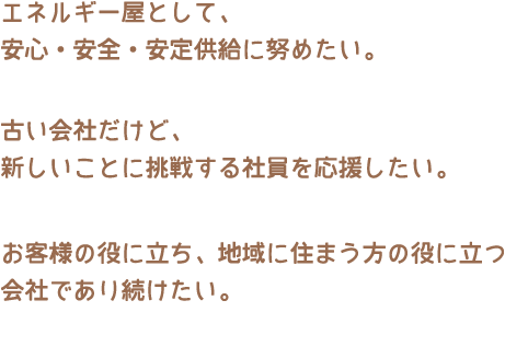 エネルギー屋として、
安心・安全・安定・供給に努めたい。
古い会社だけど、
新しいことに挑戦する社員を応援したい。
使い古された言葉だけど、
お客様の役に立ち、地域に住まう方の役に立つ
会社であり続けたい。
最近そんなことをおもってます...