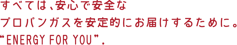 すべては、安心で安全なプロパンガスを安定的にお届けするために。“ENERGYFORYOU”.