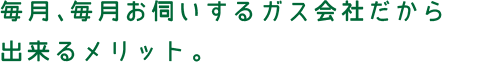 毎月、毎月お伺いするガス会社だから
出来るメリット。