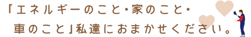 「エネルギーのこと、家のこと、車のこと」私達におまかせください。