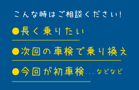 こんな時はご相談ください!　●長く乗りたい●次回の車検で乗り換え●今回が初車検...などなど