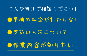 こんな時はご相談ください!　●車検の料金がわからない　●支払い方法について　●作業内容が知りたい