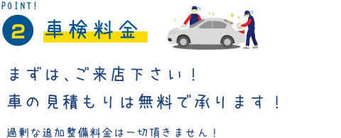 POINT2　車検料金　まずは、ご来店下さい！車の見積もりは無料で承ります！過剰な追加整備料金は一切頂きません！
