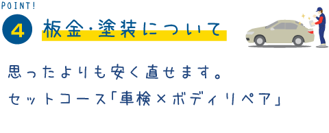 POINT4 板金・塗装について 思ったよりも安く直せます。
セットコース「車検×ボディリペア」