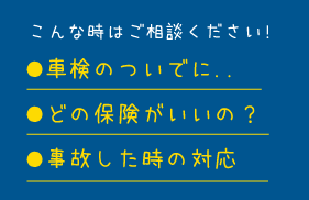 こんな時はご相談ください!●車検のついでに.. ●どの保険がいいの？ ●事故した時の対応