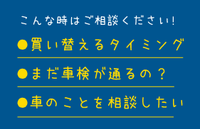 こんな時はご相談ください！●買い替えるタイミング ●まだ車検が通るの？ ●車のことを相談したい