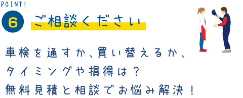 POINT6　ご相談ください。車検を通すか、買い替えるか、タイミングや損得は？無料見積もりと相談でお悩み解決！